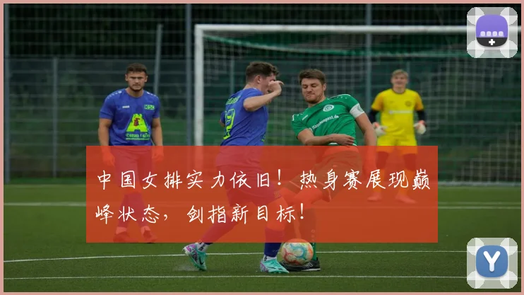 中国女排实力依旧！热身赛展现巅峰状态，剑指新目标！