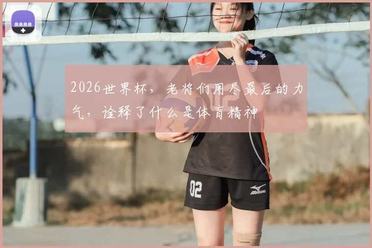 2026世界杯,老将们用尽最后的力气,诠释了什么是体育精神