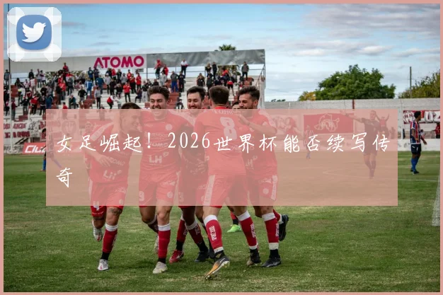 女足崛起!2026世界杯能否续写传奇