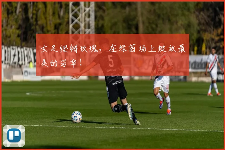 女足铿锵玫瑰,在绿茵场上绽放最美的芳华!