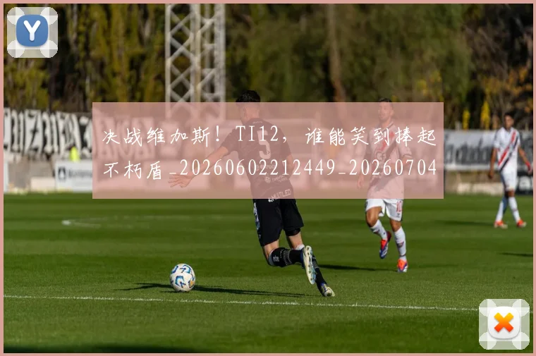 决战维加斯！TI12，谁能笑到捧起不朽盾_20260602212449_20260704173124