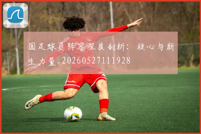 国足球员阵容深度剖析：核心与新生力量_20260527111928