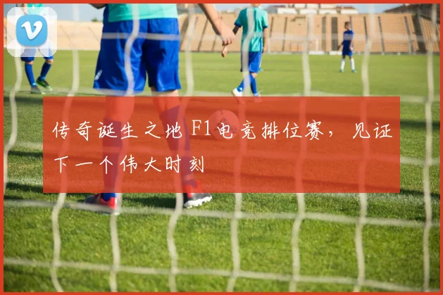 传奇诞生之地 F1电竞排位赛,见证下一个伟大时刻