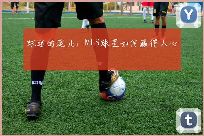 球迷的宠儿，MLS球星如何赢得人心