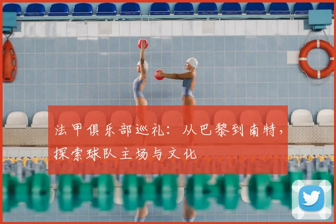 法甲俱乐部巡礼：从巴黎到南特，探索球队主场与文化