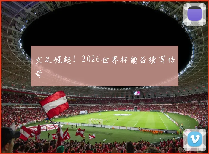 女足崛起!2026世界杯能否续写传奇