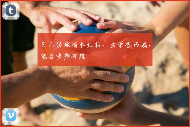 日乙劲旅浦和红钻,为荣誉而战,能否重塑辉煌