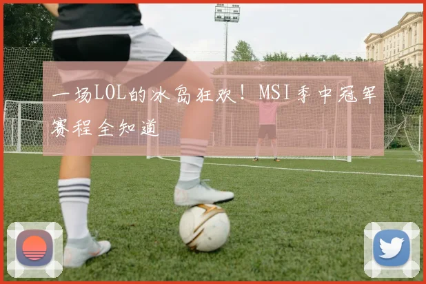 一场LOL的冰岛狂欢！MSI季中冠军赛程全知道