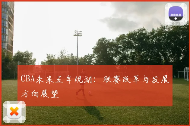 CBA未来五年规划:联赛改革与发展方向展望