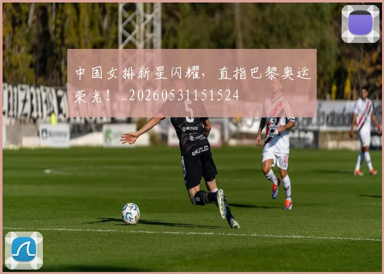 中国女排新星闪耀,直指巴黎奥运荣光!_20260531151524